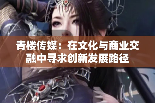 青楼传媒：在文化与商业交融中寻求创新发展路径