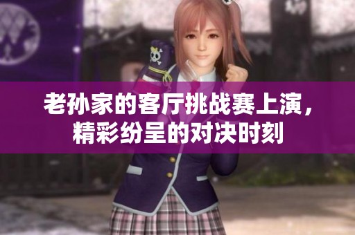 老孙家的客厅挑战赛上演，精彩纷呈的对决时刻