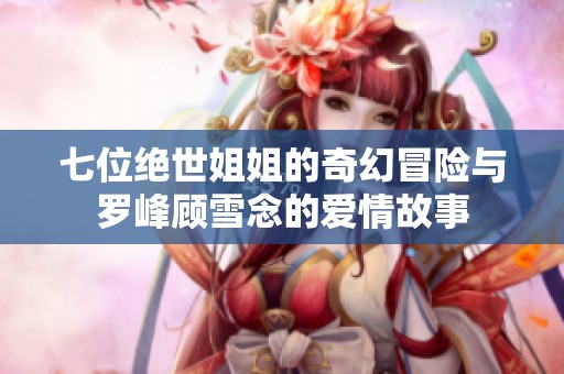 七位绝世姐姐的奇幻冒险与罗峰顾雪念的爱情故事