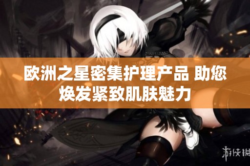 欧洲之星密集护理产品 助您焕发紧致肌肤魅力