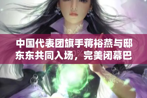 中国代表团旗手蒋裕燕与邸东东共同入场，完美闭幕巴黎残奥会