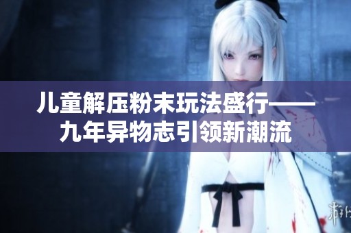 儿童解压粉末玩法盛行——九年异物志引领新潮流