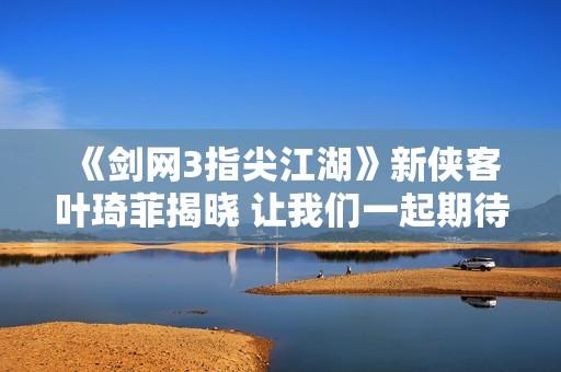 《剑网3指尖江湖》新侠客叶琦菲揭晓 让我们一起期待她的故事！