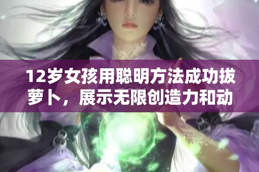 12岁女孩用聪明方法成功拔萝卜，展示无限创造力和动手能力