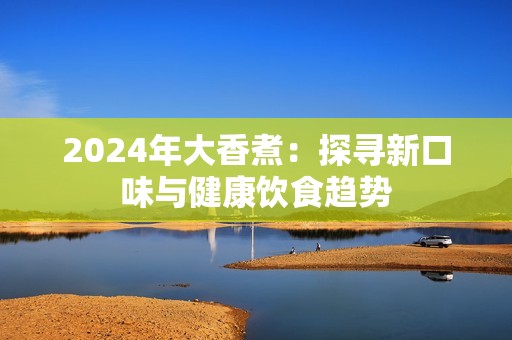 2024年大香煮：探寻新口味与健康饮食趋势