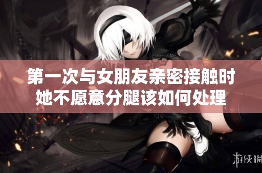 第一次与女朋友亲密接触时她不愿意分腿该如何处理