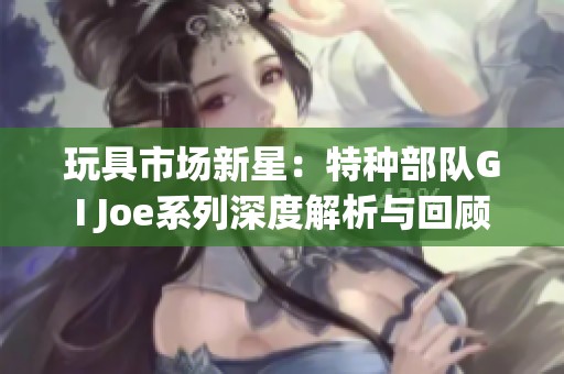 玩具市场新星：特种部队GI Joe系列深度解析与回顾