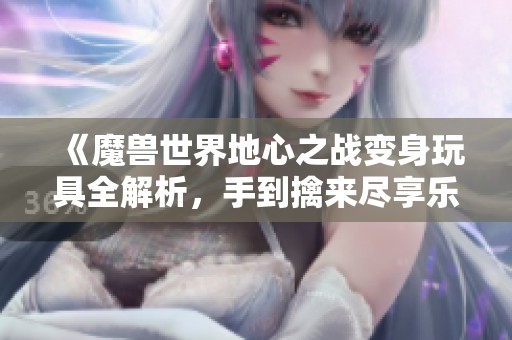 《魔兽世界地心之战变身玩具全解析，手到擒来尽享乐趣》