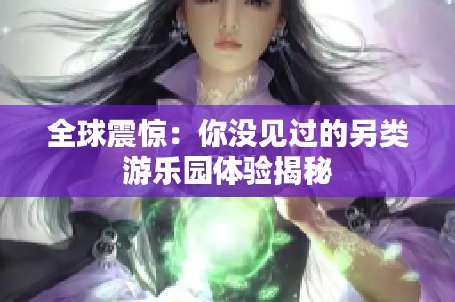 全球震惊：你没见过的另类游乐园体验揭秘