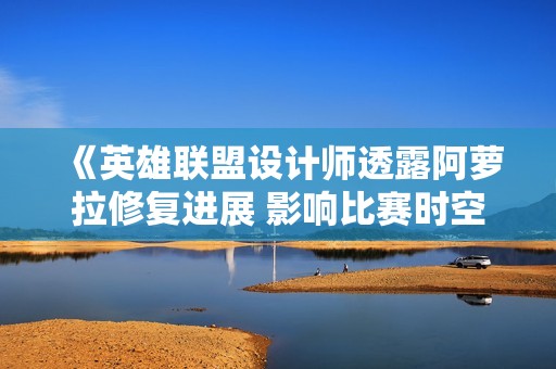 《英雄联盟设计师透露阿萝拉修复进展 影响比赛时空》