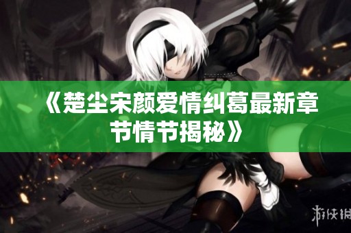 《楚尘宋颜爱情纠葛最新章节情节揭秘》