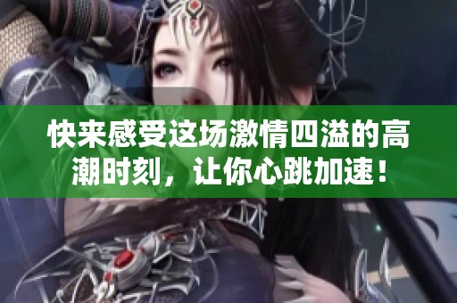 快来感受这场激情四溢的高潮时刻，让你心跳加速！
