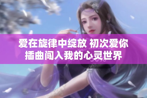 爱在旋律中绽放 初次爱你插曲闯入我的心灵世界