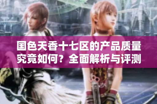 国色天香十七区的产品质量究竟如何？全面解析与评测