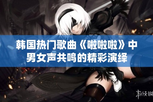 韩国热门歌曲《啦啦啦》中男女声共鸣的精彩演绎