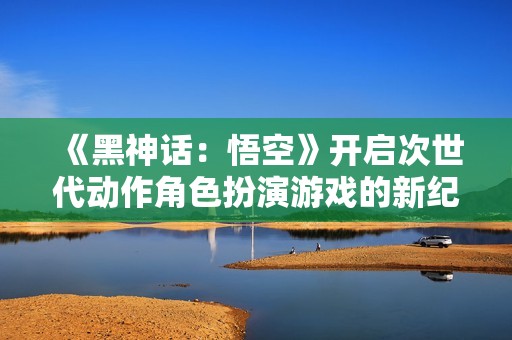 《黑神话：悟空》开启次世代动作角色扮演游戏的新纪元