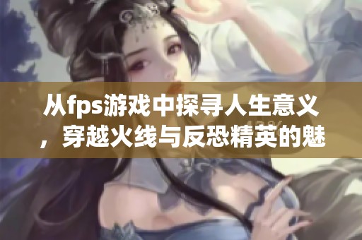 从fps游戏中探寻人生意义，穿越火线与反恐精英的魅力比较