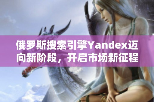 俄罗斯搜索引擎Yandex迈向新阶段，开启市场新征程