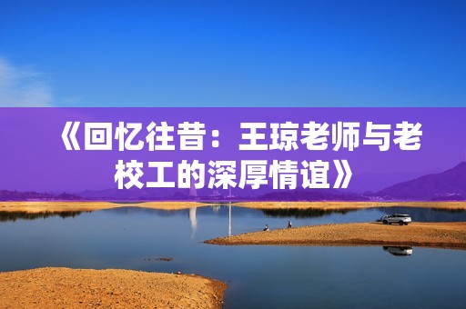 《回忆往昔：王琼老师与老校工的深厚情谊》