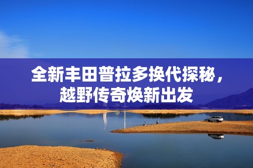 全新丰田普拉多换代探秘，越野传奇焕新出发