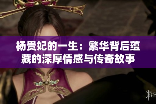 杨贵妃的一生：繁华背后蕴藏的深厚情感与传奇故事