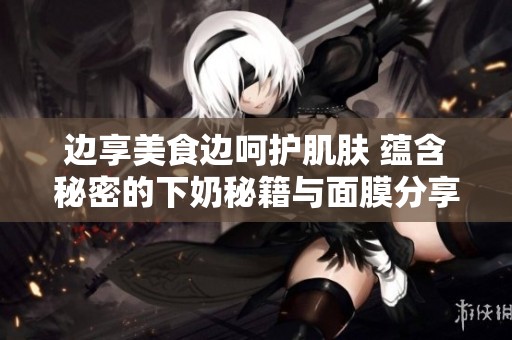 边享美食边呵护肌肤 蕴含秘密的下奶秘籍与面膜分享