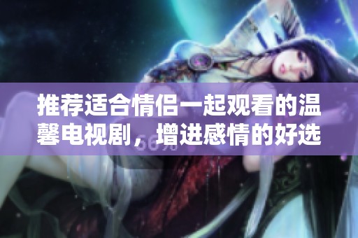 推荐适合情侣一起观看的温馨电视剧，增进感情的好选择