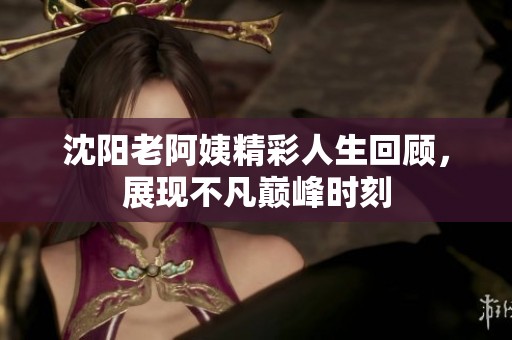 沈阳老阿姨精彩人生回顾，展现不凡巅峰时刻