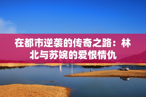 在都市逆袭的传奇之路：林北与苏婉的爱恨情仇