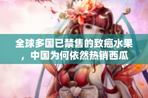 全球多国已禁售的致癌水果，中国为何依然热销西瓜