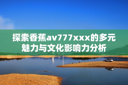 探索香蕉av777xxx的多元魅力与文化影响力分析