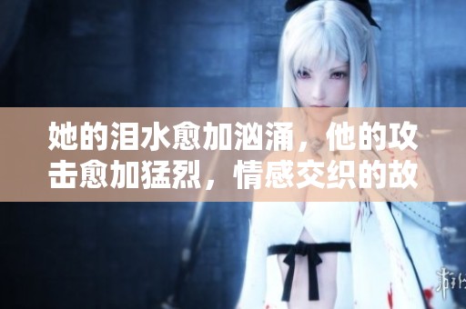 她的泪水愈加汹涌，他的攻击愈加猛烈，情感交织的故事