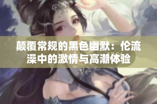 颠覆常规的黑色幽默：伦流澡中的激情与高潮体验