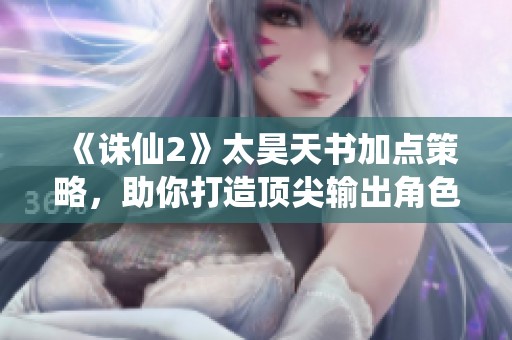 《诛仙2》太昊天书加点策略，助你打造顶尖输出角色！