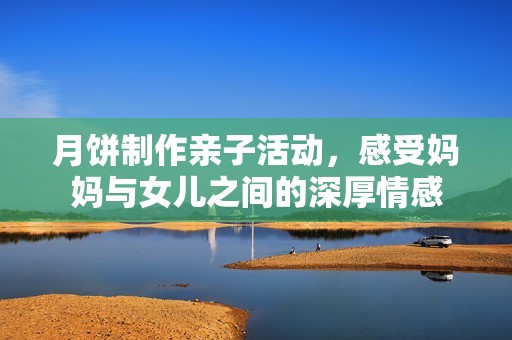 月饼制作亲子活动，感受妈妈与女儿之间的深厚情感