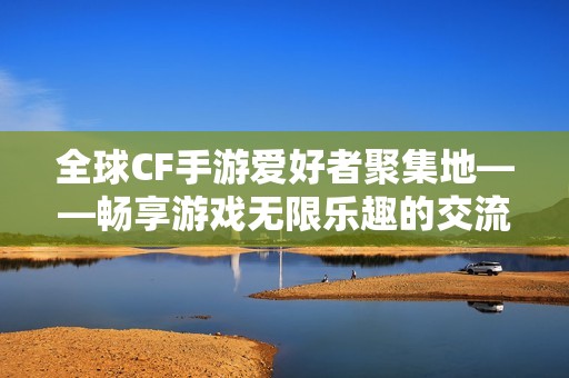 全球CF手游爱好者聚集地——畅享游戏无限乐趣的交流平台
