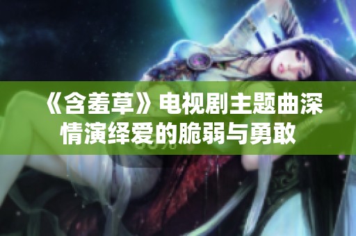《含羞草》电视剧主题曲深情演绎爱的脆弱与勇敢