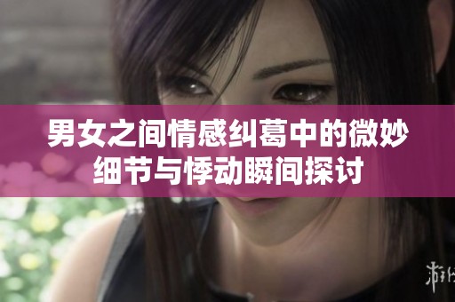 男女之间情感纠葛中的微妙细节与悸动瞬间探讨