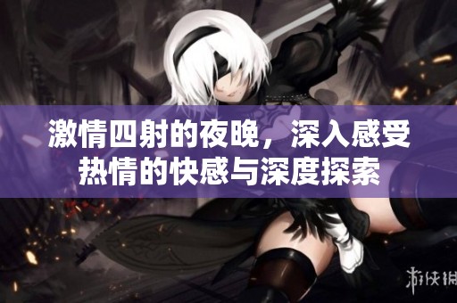 激情四射的夜晚，深入感受热情的快感与深度探索