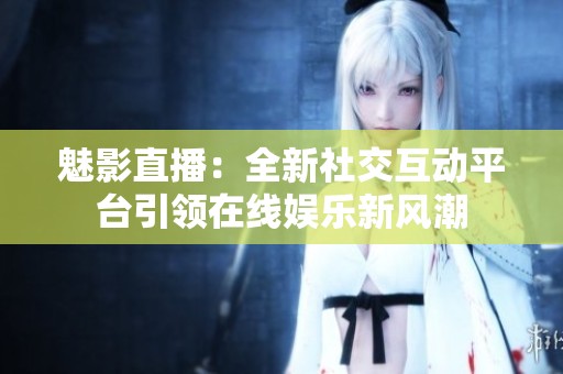 魅影直播：全新社交互动平台引领在线娱乐新风潮