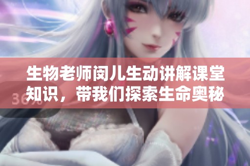 生物老师闵儿生动讲解课堂知识，带我们探索生命奥秘