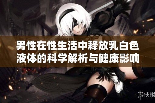 男性在性生活中释放乳白色液体的科学解析与健康影响