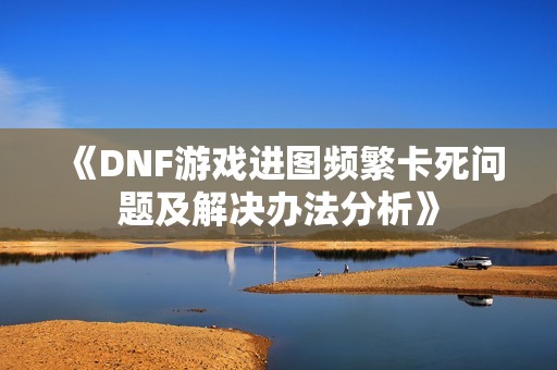 《DNF游戏进图频繁卡死问题及解决办法分析》