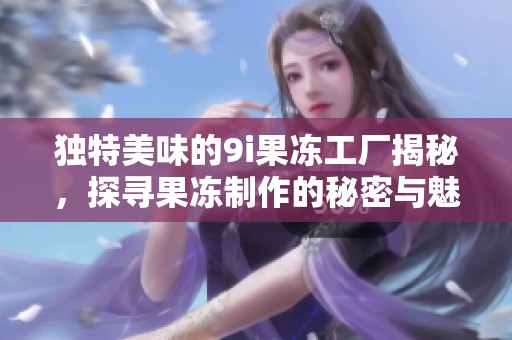 独特美味的9i果冻工厂揭秘，探寻果冻制作的秘密与魅力