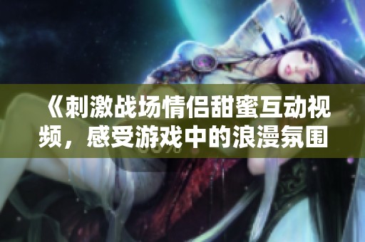 《刺激战场情侣甜蜜互动视频，感受游戏中的浪漫氛围》