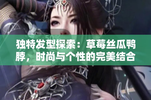 独特发型探索：草莓丝瓜鸭脖，时尚与个性的完美结合