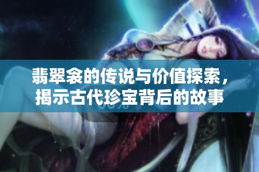 翡翠衾的传说与价值探索，揭示古代珍宝背后的故事