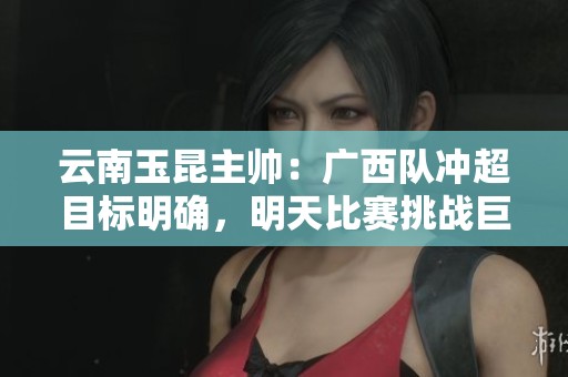云南玉昆主帅：广西队冲超目标明确，明天比赛挑战巨大