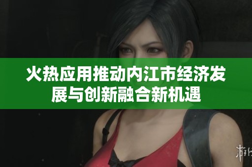 火热应用推动内江市经济发展与创新融合新机遇