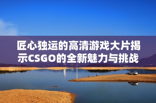 匠心独运的高清游戏大片揭示CSGO的全新魅力与挑战